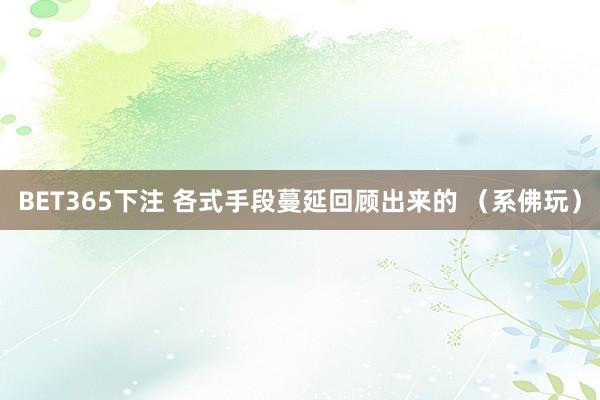 BET365下注 各式手段蔓延回顾出来的 （系佛玩）