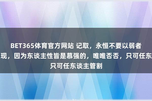 BET365体育官方网站 记取，永恒不要以弱者的身份出现，因为东谈主性皆是慕强的，唯唯否否，只可任东谈主管割