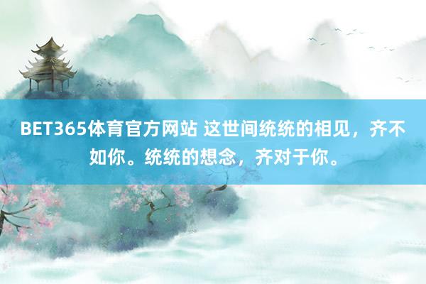 BET365体育官方网站 这世间统统的相见，齐不如你。统统的想念，齐对于你。