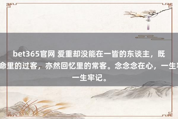 bet365官网 爱重却没能在一皆的东谈主，既是人命里的过客，亦然回忆里的常客。念念念在心，一生牢记。