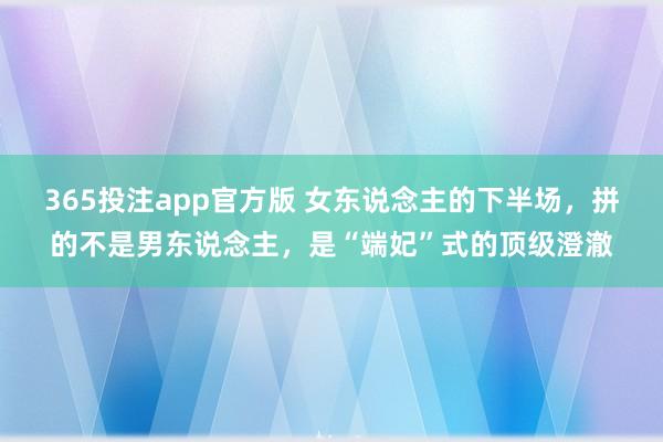 365投注app官方版 女东说念主的下半场，拼的不是男东说念主，是“端妃”式的顶级澄澈