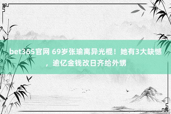 bet365官网 69岁张瑜离异光棍！她有3大缺憾，逾亿金钱改日齐给外甥