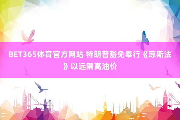 BET365体育官方网站 特朗普豁免奉行《琼斯法》以远隔高油价