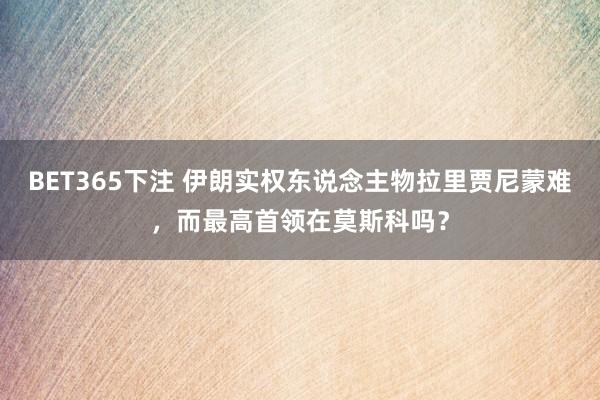 BET365下注 伊朗实权东说念主物拉里贾尼蒙难，而最高首领在莫斯科吗？