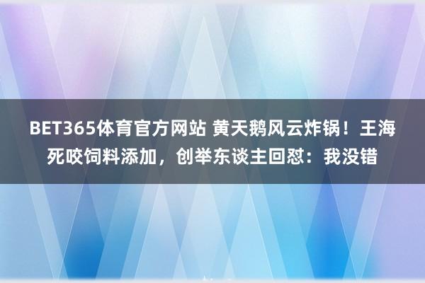 BET365体育官方网站 黄天鹅风云炸锅！王海死咬饲料添加，创举东谈主回怼：我没错