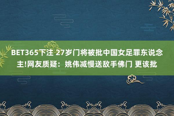 BET365下注 27岁门将被批中国女足罪东说念主!网友质疑：姚伟减慢送敌手佛门 更该批