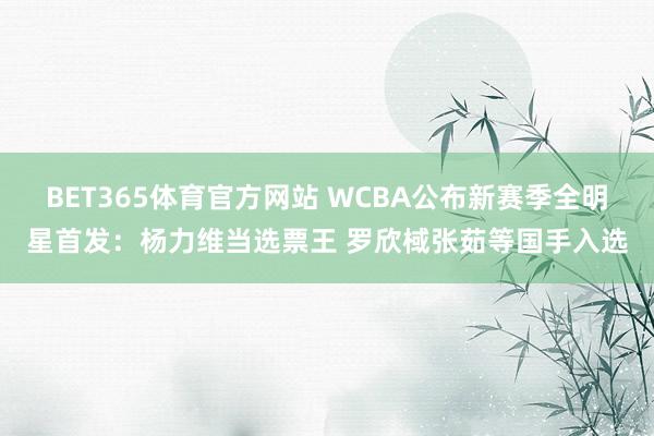 BET365体育官方网站 WCBA公布新赛季全明星首发：杨力维当选票王 罗欣棫张茹等国手入选