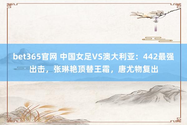bet365官网 中国女足VS澳大利亚：442最强出击，张琳艳顶替王霜，唐尤物复出