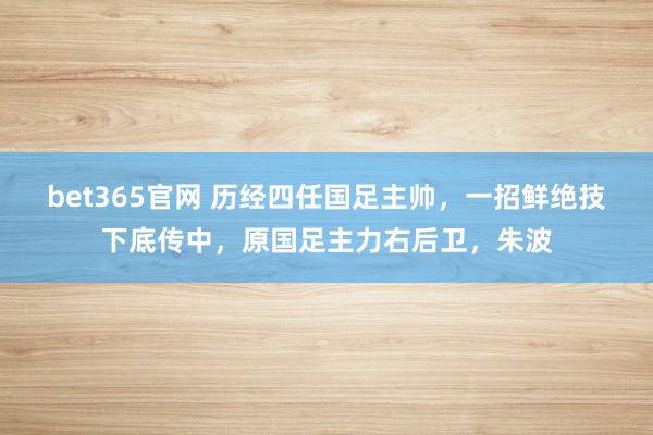 bet365官网 历经四任国足主帅，一招鲜绝技下底传中，原国足主力右后卫，朱波