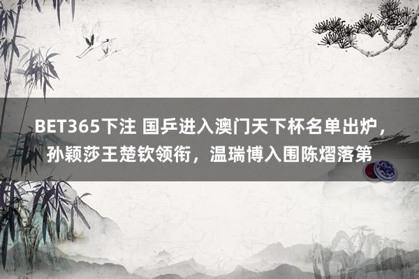 BET365下注 国乒进入澳门天下杯名单出炉，孙颖莎王楚钦领衔，温瑞博入围陈熠落第