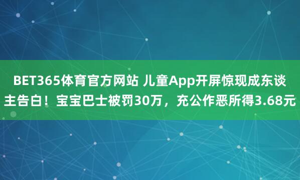 BET365体育官方网站 儿童App开屏惊现成东谈主告白！宝宝巴士被罚30万，充公作恶所得3.68元