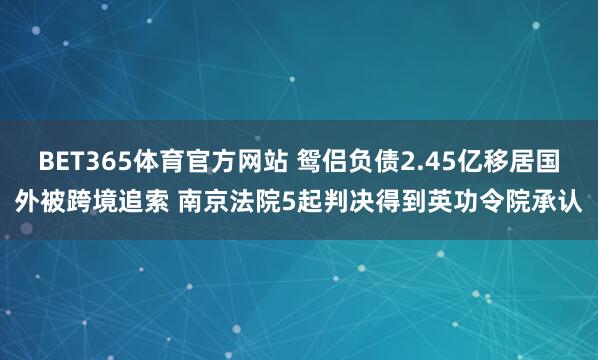 BET365体育官方网站 鸳侣负债2.45亿移居国外被跨境追索 南京法院5起判决得到英功令院承认