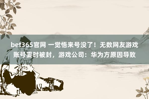 bet365官网 一觉悟来号没了！无数网友游戏账号霎时被封，游戏公司：华为方原因导致