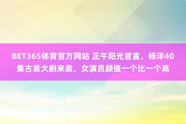 BET365体育官方网站 正午阳光官宣，杨洋40集古装大剧来袭，女演员颜值一个比一个高