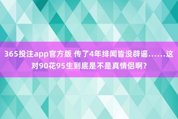 365投注app官方版 传了4年绯闻皆没辟谣……这对90花95生到底是不是真情侣啊？