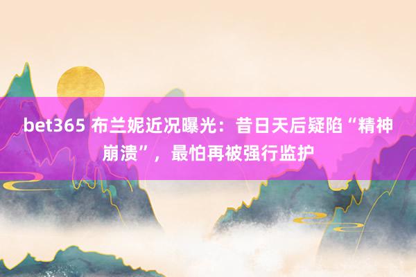bet365 布兰妮近况曝光：昔日天后疑陷“精神崩溃”，最怕再被强行监护