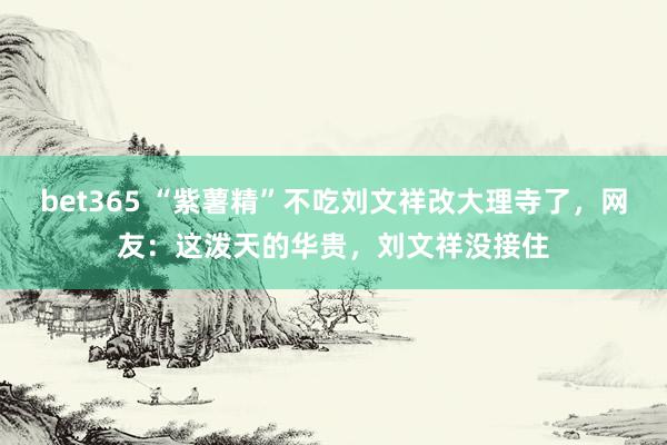 bet365 “紫薯精”不吃刘文祥改大理寺了，网友：这泼天的华贵，刘文祥没接住