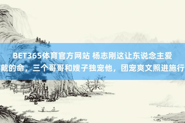 BET365体育官方网站 杨志刚这让东说念主爱戴的命，三个哥哥和嫂子独宠他，团宠爽文照进施行