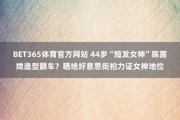 BET365体育官方网站 44岁“短发女神”陈茵媺造型翻车？晒绝好意思街拍力证女神地位