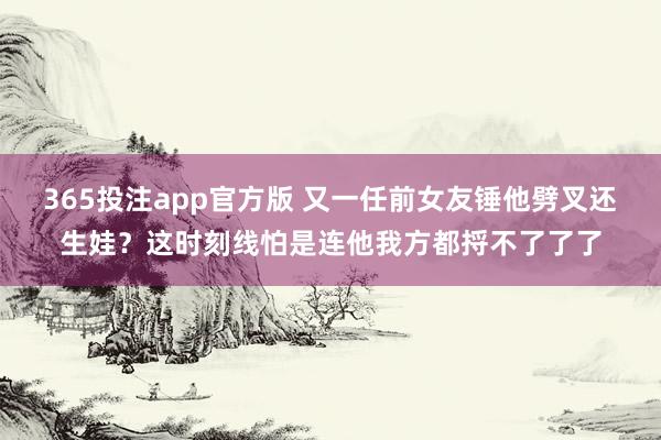 365投注app官方版 又一任前女友锤他劈叉还生娃？这时刻线怕是连他我方都捋不了了了