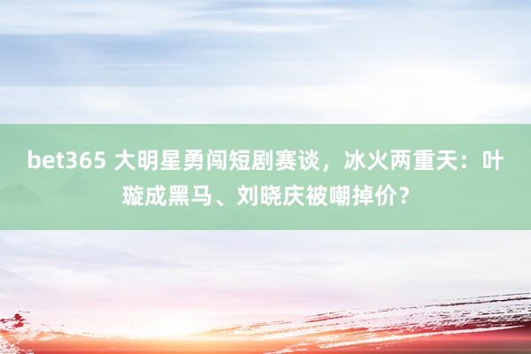 bet365 大明星勇闯短剧赛谈，冰火两重天：叶璇成黑马、刘晓庆被嘲掉价？