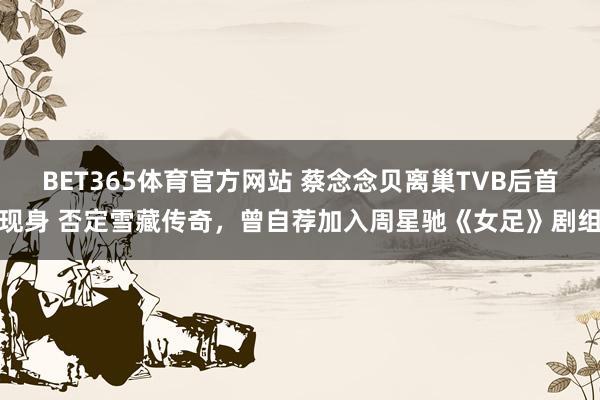 BET365体育官方网站 蔡念念贝离巢TVB后首现身 否定雪藏传奇，曾自荐加入周星驰《女足》剧组