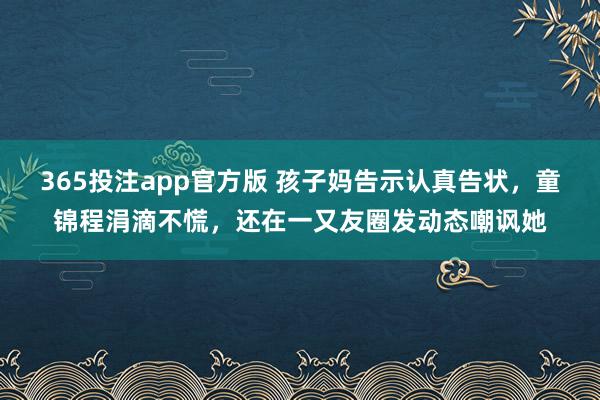 365投注app官方版 孩子妈告示认真告状，童锦程涓滴不慌，还在一又友圈发动态嘲讽她