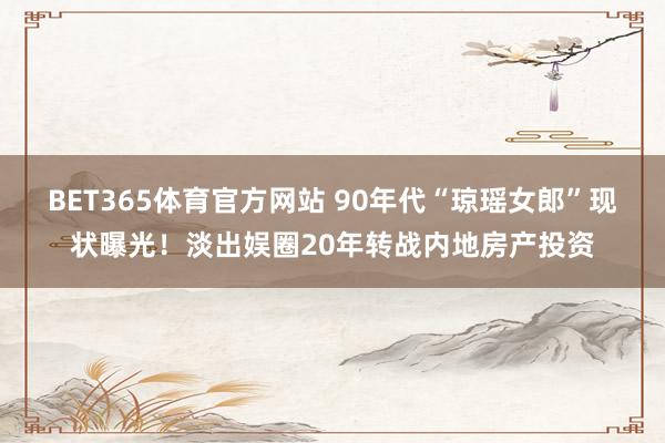 BET365体育官方网站 90年代“琼瑶女郎”现状曝光！淡出娱圈20年转战内地房产投资