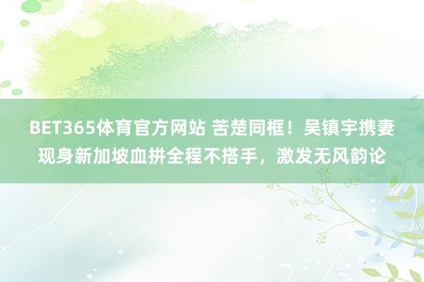 BET365体育官方网站 苦楚同框！吴镇宇携妻现身新加坡血拼全程不搭手，激发无风韵论