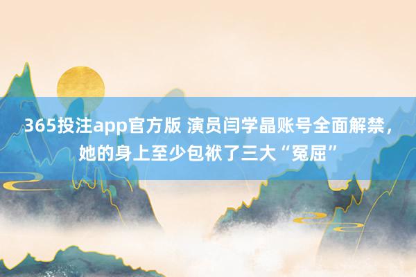 365投注app官方版 演员闫学晶账号全面解禁，她的身上至少包袱了三大“冤屈”