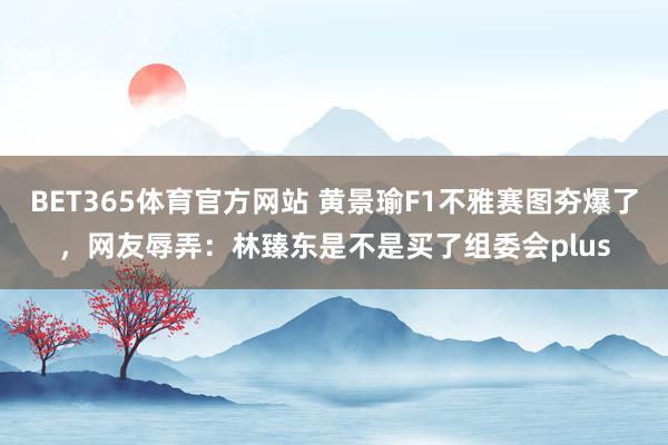BET365体育官方网站 黄景瑜F1不雅赛图夯爆了，网友辱弄：林臻东是不是买了组委会plus