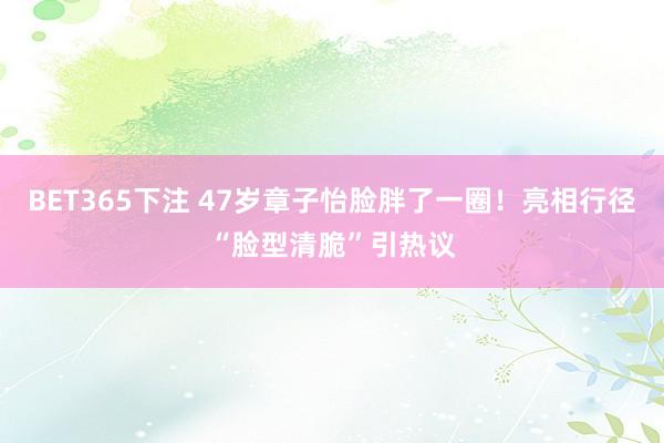 BET365下注 47岁章子怡脸胖了一圈！亮相行径“脸型清脆”引热议