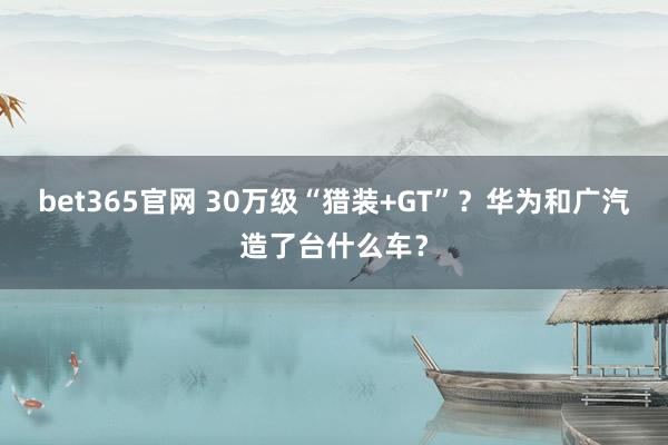 bet365官网 30万级“猎装+GT”？华为和广汽造了台什么车？