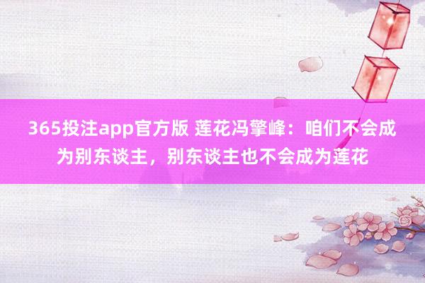 365投注app官方版 莲花冯擎峰：咱们不会成为别东谈主，别东谈主也不会成为莲花