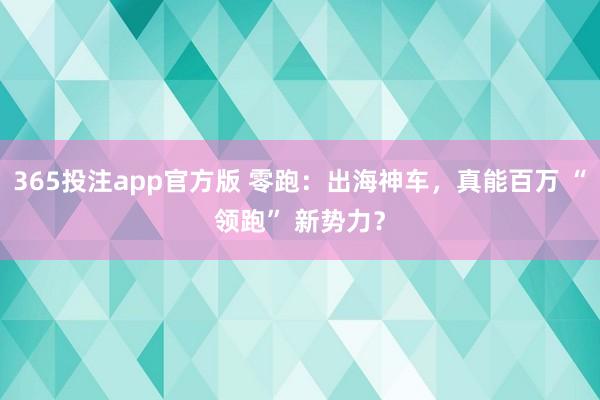 365投注app官方版 零跑：出海神车，真能百万 “领跑” 新势力？