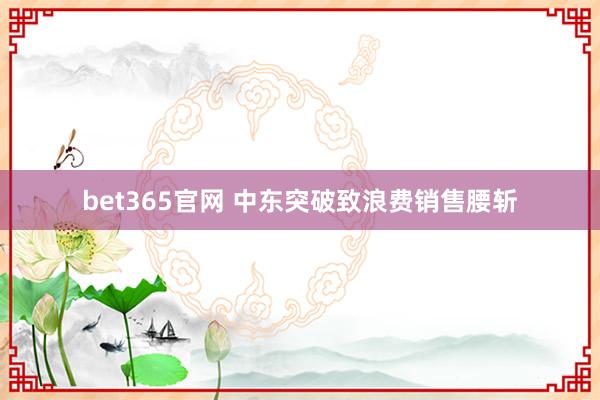 bet365官网 中东突破致浪费销售腰斩