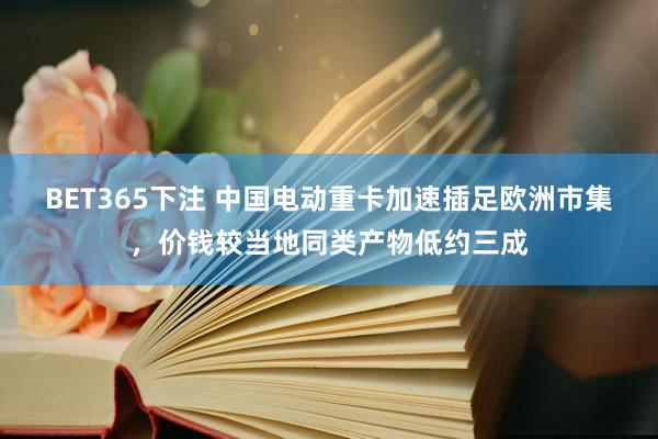 BET365下注 中国电动重卡加速插足欧洲市集，价钱较当地同类产物低约三成