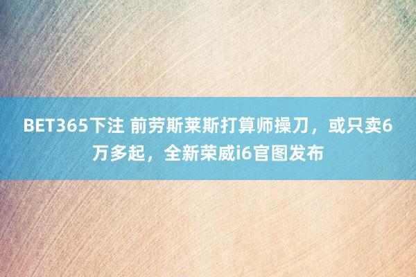 BET365下注 前劳斯莱斯打算师操刀，或只卖6万多起，全新荣威i6官图发布