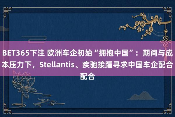 BET365下注 欧洲车企初始“拥抱中国”：期间与成本压力下，Stellantis、疾驰接踵寻求中国车企配合