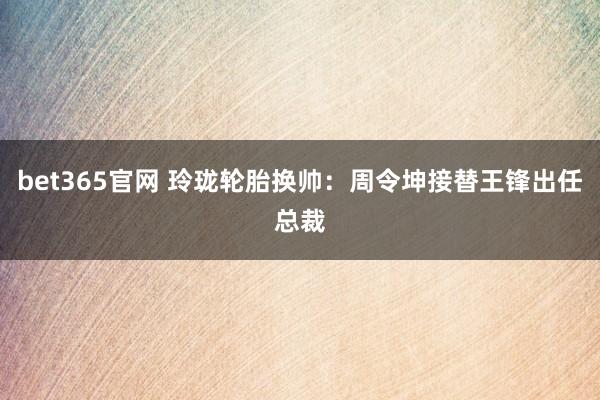 bet365官网 玲珑轮胎换帅：周令坤接替王锋出任总裁
