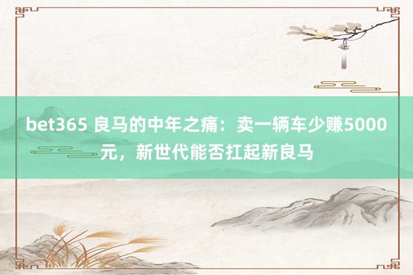 bet365 良马的中年之痛：卖一辆车少赚5000元，新世代能否扛起新良马