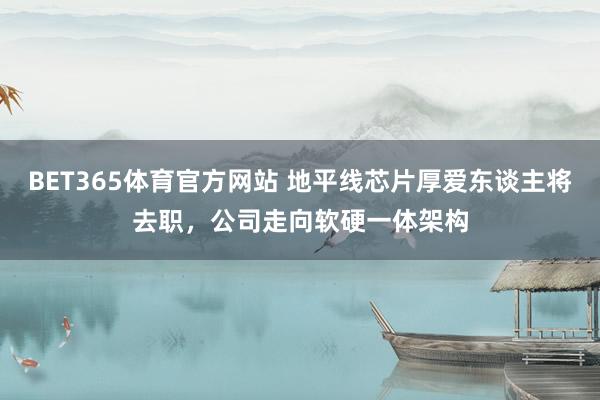 BET365体育官方网站 地平线芯片厚爱东谈主将去职，公司走向软硬一体架构