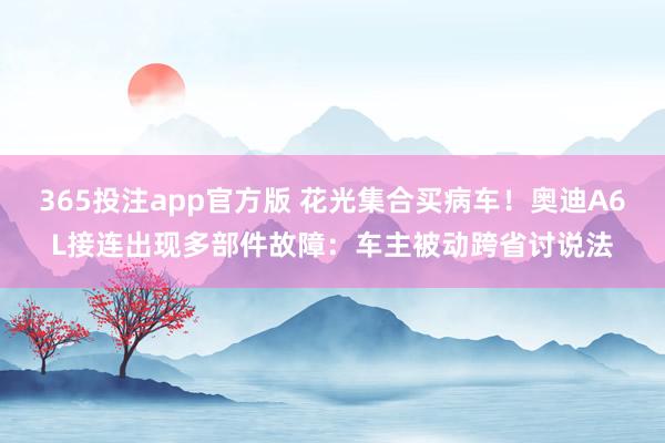 365投注app官方版 花光集合买病车！奥迪A6L接连出现多部件故障：车主被动跨省讨说法