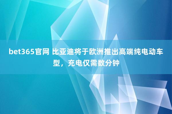 bet365官网 比亚迪将于欧洲推出高端纯电动车型，充电仅需数分钟