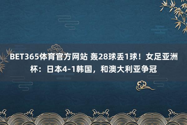 BET365体育官方网站 轰28球丢1球！女足亚洲杯：日本4-1韩国，和澳大利亚争冠