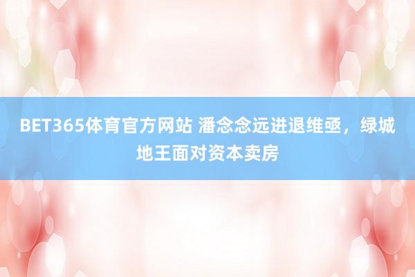 BET365体育官方网站 潘念念远进退维亟，绿城地王面对资本卖房