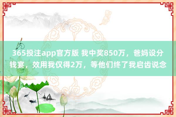 365投注app官方版 我中奖850万，爸妈设分钱宴，效用我仅得2万，等他们终了我启齿说念