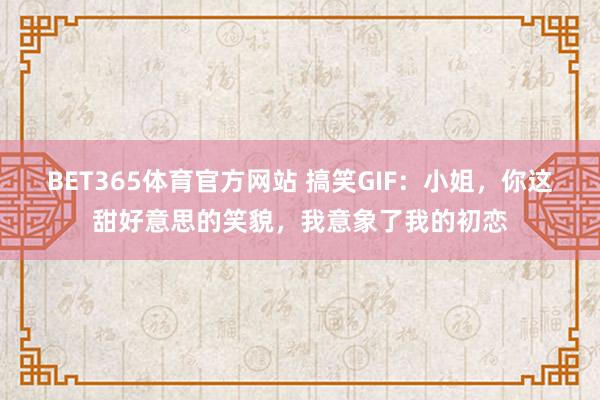BET365体育官方网站 搞笑GIF：小姐，你这甜好意思的笑貌，我意象了我的初恋