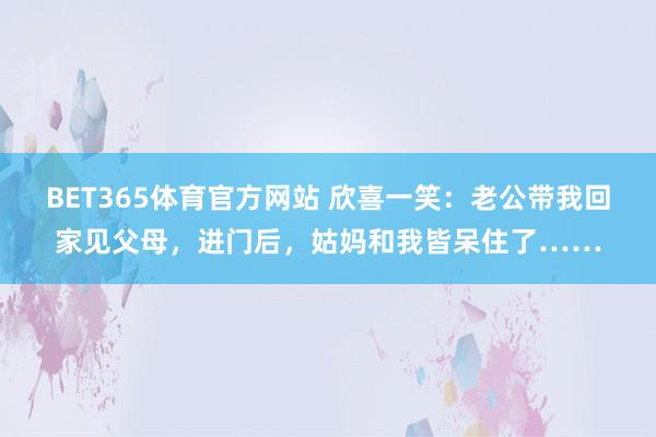 BET365体育官方网站 欣喜一笑：老公带我回家见父母，进门后，姑妈和我皆呆住了……