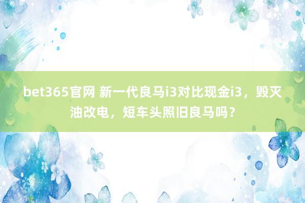 bet365官网 新一代良马i3对比现金i3，毁灭油改电，短车头照旧良马吗？